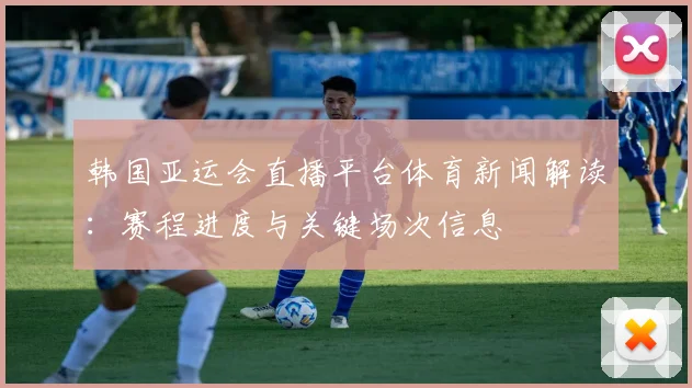 韩国亚运会直播平台体育新闻解读：赛程进度与关键场次信息