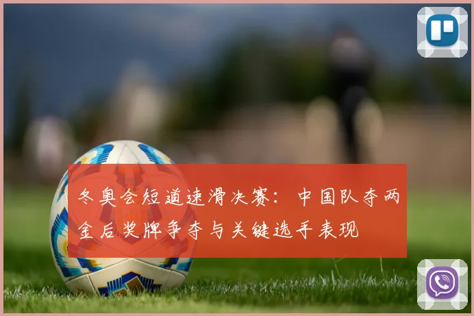 冬奥会短道速滑决赛：中国队夺两金后奖牌争夺与关键选手表现