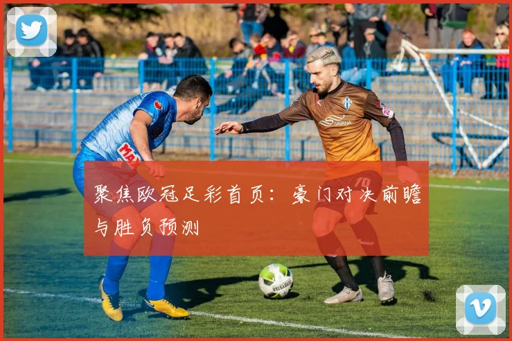 聚焦欧冠足彩首页：豪门对决前瞻与胜负预测