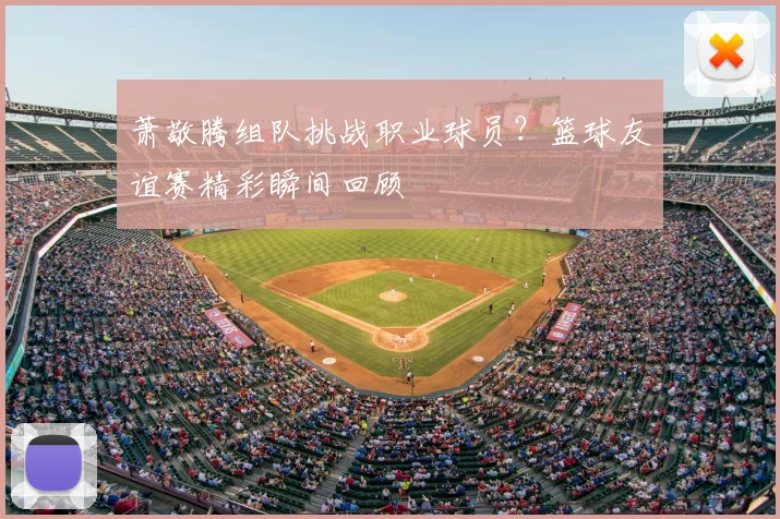 萧敬腾组队挑战职业球员？篮球友谊赛精彩瞬间回顾