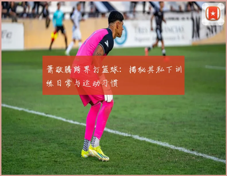 萧敬腾跨界打篮球：揭秘其私下训练日常与运动习惯