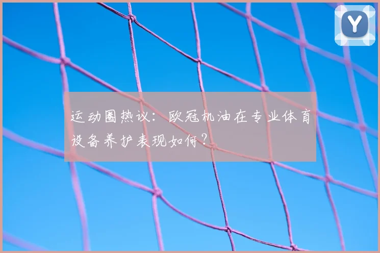运动圈热议：欧冠机油在专业体育设备养护表现如何？