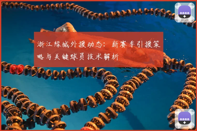浙江绿城外援动态：新赛季引援策略与关键球员技术解析